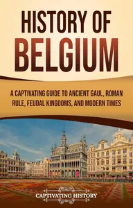 History of Belgium: A Captivating Guide to Ancient Gaul, Roman Rule, Feudal Kingdoms, and Modern Times