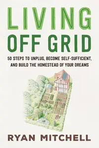 Living Off Grid: 50 Steps to Unplug, Become Self-Sufficient, and Build the Homestead of Your Dreams