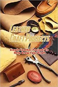 Leather Craft Projects: Simple Leather Projects to Help Grow Your Craft: Gorgeous Leather Craft Ideas You'll Love Book