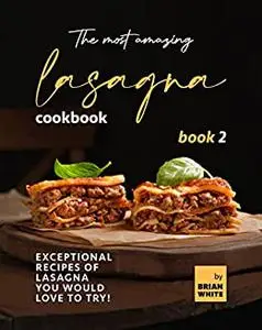 The Most Amazing Lasagna Cookbook: Exceptional Recipes of Lasagna You Would Love to Try!