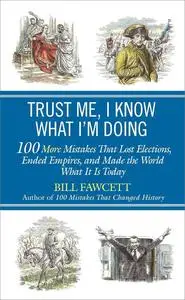 Trust Me, I Know What I'm Doing: 100 More Mistakes That Lost Elections, Ended Empires, and Made the World What It Is Today