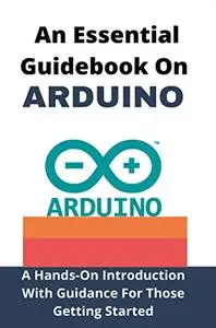 An Essential Guidebook On Arduino: A Hands-On Introduction With Guidance For Those Getting Started