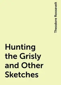 «Hunting the Grisly and Other Sketches» by Theodore Roosevelt