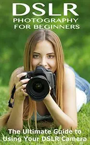 DSLR Photography for Beginners: The Ultimate Guide to Using your DSLR Camera