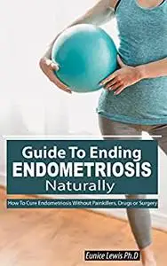 GUIDE TO ENDING ENDOMETRIOSIS NATURALLY: How To Cure Endometriosis Without Painkillers, Drugs or Surgery