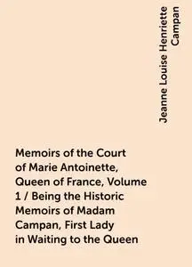 «Memoirs of the Court of Marie Antoinette, Queen of France, Volume 1 / Being the Historic Memoirs of Madam Campan, First