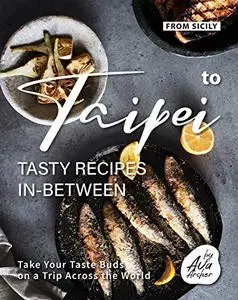 From Sicily to Taipei - Tasty Recipes In-Between: Take Your Taste Buds on a Trip Across the World