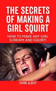 THE SECRETS OF MAKING A GIRL SQUIRT: HOW TO MAKE ANY GIRL SCREAM! AND SQUIRT!