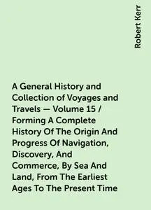 «A General History and Collection of Voyages and Travels — Volume 15 / Forming A Complete History Of The Origin And Prog