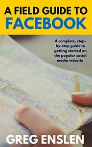 A Field Guide to Facebook: A complete, step-by-step guide to getting started on the popular social media website
