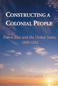 Constructing A Colonial People: Puerto Rico And The United States, 1898-1932