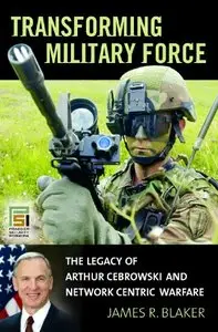 Transforming Military Force: The Legacy of Arthur Cebrowski and Network Centric Warfare by James R. Blaker