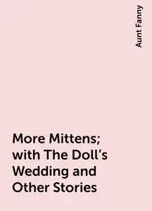 «More Mittens; with The Doll's Wedding and Other Stories» by Aunt Fanny