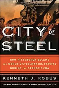 City of Steel: How Pittsburgh Became the World’s Steelmaking Capital during the Carnegie Era