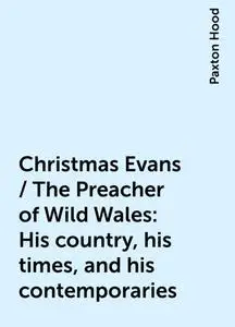 «Christmas Evans / The Preacher of Wild Wales: His country, his times, and his contemporaries» by Paxton Hood