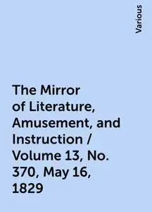 «The Mirror of Literature, Amusement, and Instruction / Volume 13, No. 370, May 16, 1829» by Various