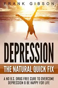 Depression: The Natural Quick Fix: A No B.S. Drug Free Cure To Overcome Depression & Be Happy For Life