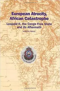 European Atrocity, African Catastrophe: Leopold II, the Congo Free State and its Aftermath