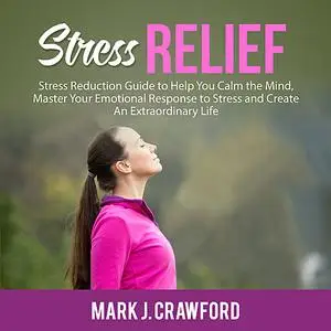 «Stress Relief: Stress Reduction Guide to Help You Calm the Mind, Master Your Emotional Response to Stress and Create An