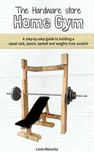 The Hardware Store Home Gym: A step-by-step guide to building a squat rack, bench, barbell and weights from scratch