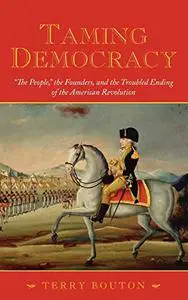 Taming Democracy: "The People," the Founders, and the Troubled Ending of the American Revolution