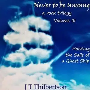 «Never to be Unsung, a rock trilogy, Vol 3, Hoisting the Sails of a Ghost Ship» by JT Thilbertson