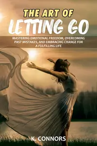 The Art of Letting Go: Mastering Emotional Freedom, Overcoming Past Mistakes, and Embracing Change for a Fulfilling Life