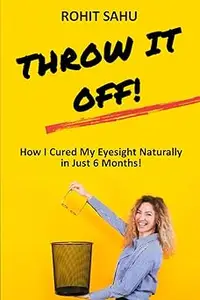 Throw It Off!!: How I Cured My Eyesight Naturally In Just 6 Months!!