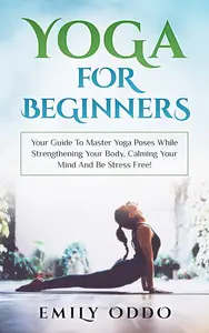 Yoga For Beginners: Your Guide To Master Yoga Poses While Strengthening Your Body, Calming Your Mind And Be Stress Free!