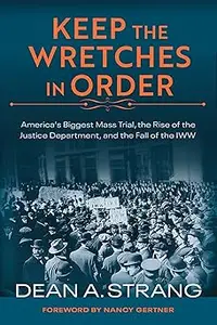 Keep the Wretches in Order: America's Biggest Mass Trial, the Rise of the Justice Department, and the Fall of the IWW