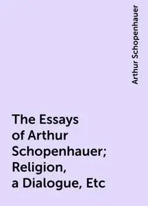 «The Essays of Arthur Schopenhauer; Religion, a Dialogue, Etc» by Arthur Schopenhauer