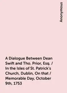 «A Dialogue Between Dean Swift and Tho. Prior, Esq. / In the Isles of St. Patrick's Church, Dublin, On that / Memorable