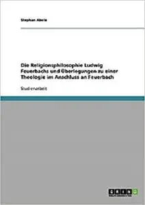 Die Religionsphilosophie Ludwig Feuerbachs und Überlegungen zu einer Theologie im Anschluss an Feuerbach