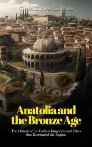 Anatolia and the Bronze Age: The History of the Earliest Kingdoms and Cities that Dominated the Region