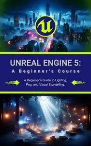 Unreal Engine 5: A Beginner's Course: A Beginner’s Guide to Lighting, Fog, and Visual Storytelling