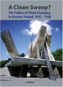 T. David Curp - A Clean Sweep?: The Politics of Ethnic Cleansing in Western Poland, 1945-1960