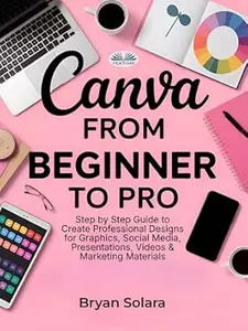 Canva From Beginner To Pro: Step By Step Guide To Create Professional Designs For Graphics, Social Media, Presentations, Videos