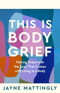 This Is Body Grief: Making Peace with the Loss that Comes with Living in a Body