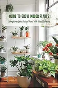 Guide to Grow Indoor Plants: Taking Care of Your Indoor Plants With Helpful Technique: Houseplants Guide