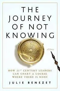 The Journey of Not Knowing: How 21st Century Leaders Can Chart a Course Where There Is None