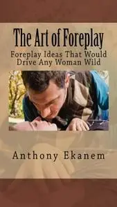 «The Art of Foreplay: Foreplay Ideas That Would Drive Any Woman Wild» by Anthony Ekanem