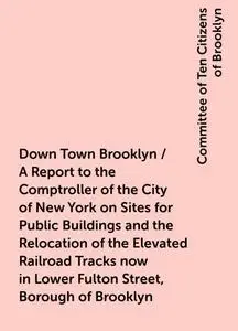 «Down Town Brooklyn / A Report to the Comptroller of the City of New York on Sites for Public Buildings and the Relocati