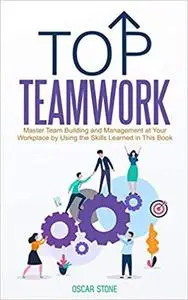 Top Teamwork: Master Team Building and Management at Your Workplace by Using the Skills Learned in This Book
