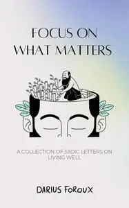 Focus on What Matters: A Collection of Stoic Letters on Living Well