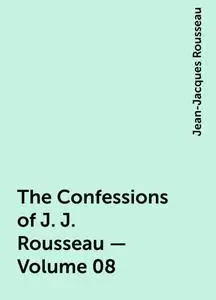 «The Confessions of J. J. Rousseau — Volume 08» by Jean-Jacques Rousseau