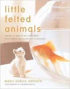 Little Felted Animals: Create 16 Irresistible Creatures with Simple Needle-Felting Techniques by Marie-Noelle Horvath (Repost)