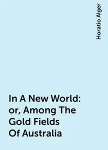 «In A New World: or, Among The Gold Fields Of Australia» by Horatio Alger