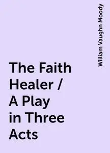 «The Faith Healer / A Play in Three Acts» by William Vaughn Moody