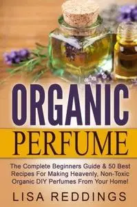Organic Perfume: The Complete Beginners Guide & 50 Best Recipes For Making Heavenly, Non-Toxic Organic DIY Perfumes From Your H