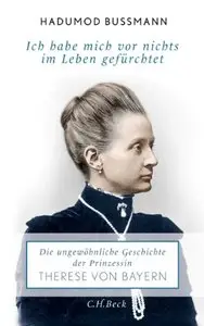 Ich habe mich vor nichts im Leben gefürchtet: Die ungewöhnliche Geschichte der Therese Prinzessin von Bayern 1850 - 1925